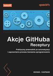 Akcje GitHuba. Receptury. Praktyczny przewodnik po automatyzacji i usprawnianiu procesu tworzenia oprogramowania